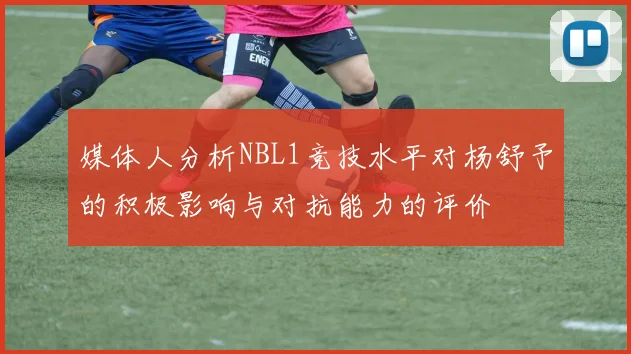 媒体人分析NBL1竞技水平对杨舒予的积极影响与对抗能力的评价