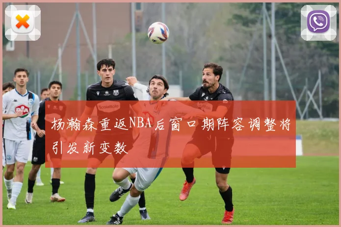 杨瀚森重返NBA后窗口期阵容调整将引发新变数