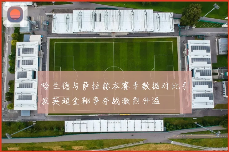 哈兰德与萨拉赫本赛季数据对比引发英超金靴争夺战激烈升温