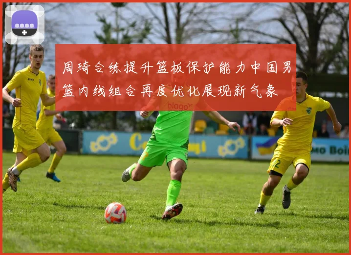 周琦合练提升篮板保护能力中国男篮内线组合再度优化展现新气象