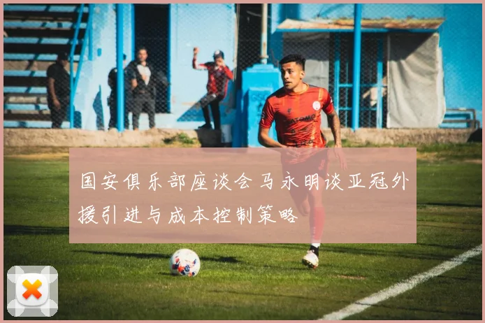 国安俱乐部座谈会马永明谈亚冠外援引进与成本控制策略