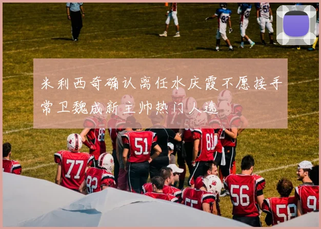 米利西奇确认离任水庆霞不愿接手常卫魏成新主帅热门人选