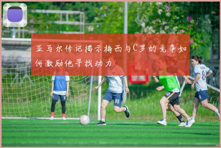 亚马尔传记揭示梅西与C罗的竞争如何激励他寻找动力