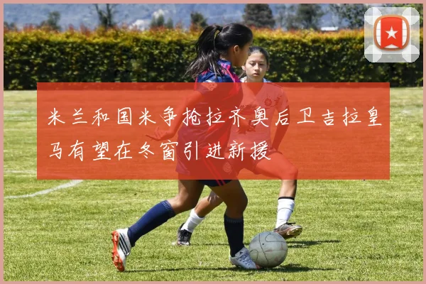 米兰和国米争抢拉齐奥后卫吉拉皇马有望在冬窗引进新援