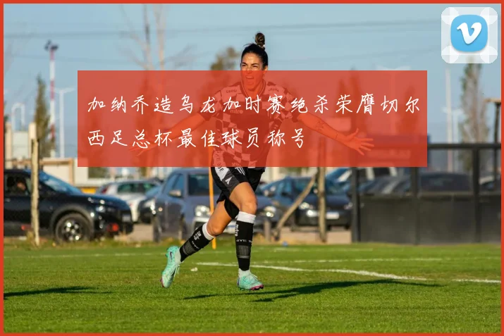 加纳乔造乌龙加时赛绝杀荣膺切尔西足总杯最佳球员称号