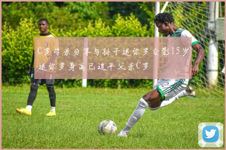 C罗母亲分享与孙子迷你罗合影15岁迷你罗身高已追平父亲C罗