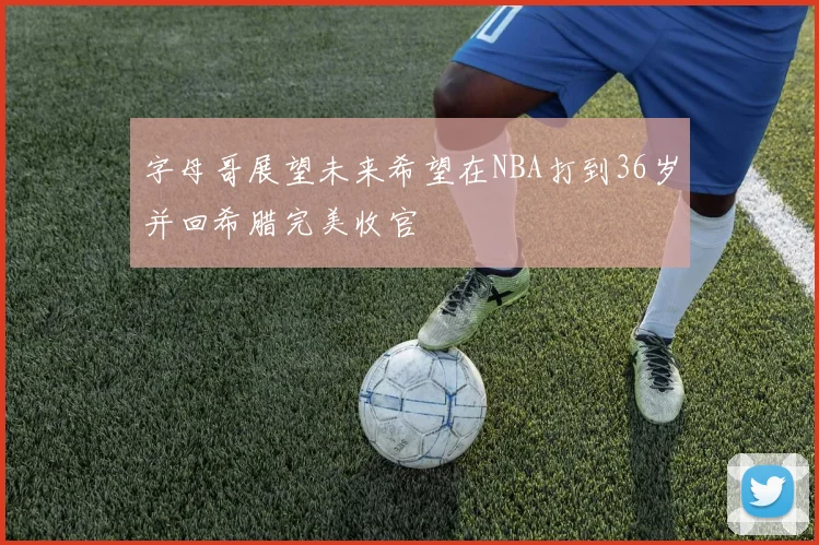 字母哥展望未来希望在NBA打到36岁并回希腊完美收官
