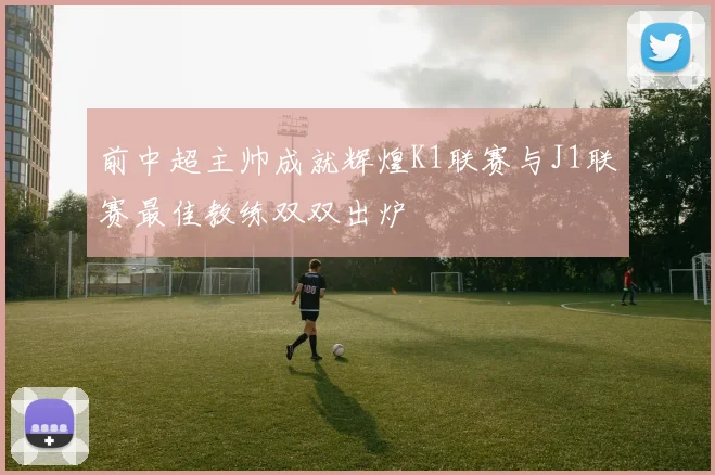 前中超主帅成就辉煌K1联赛与J1联赛最佳教练双双出炉