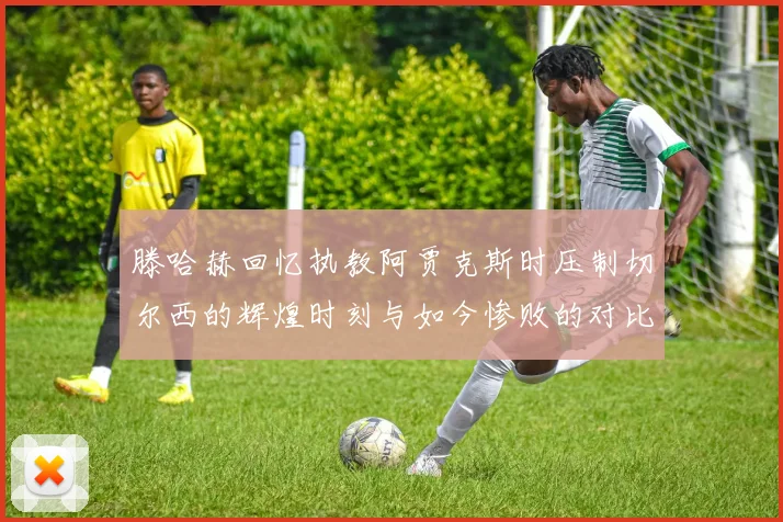滕哈赫回忆执教阿贾克斯时压制切尔西的辉煌时刻与如今惨败的对比