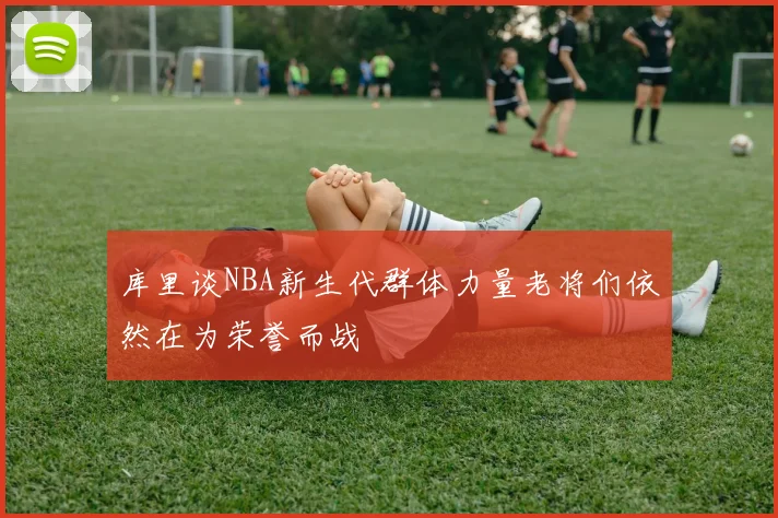库里谈NBA新生代群体力量老将们依然在为荣誉而战