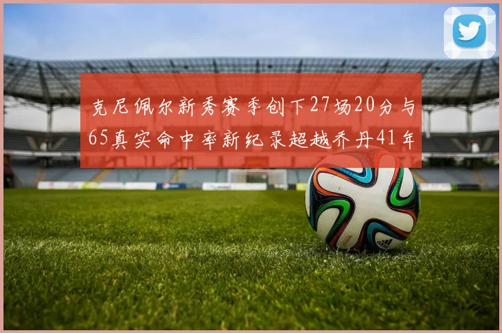 克尼佩尔新秀赛季创下27场20分与65真实命中率新纪录超越乔丹41年历史