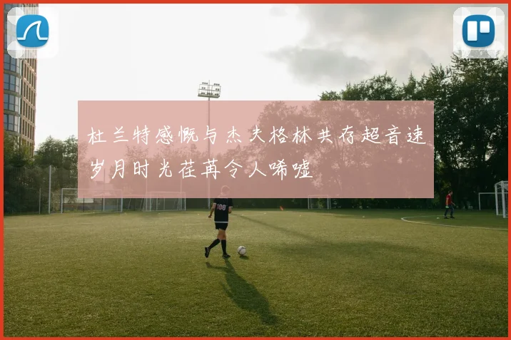 杜兰特感慨与杰夫格林共存超音速岁月时光荏苒令人唏嘘