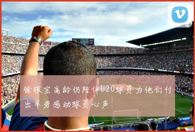 徐根宝高龄仍陪伴U20球员为他们付出辛劳感动球员心声
