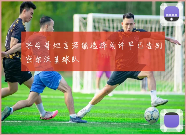 字母哥坦言若能选择或许早已告别密尔沃基球队