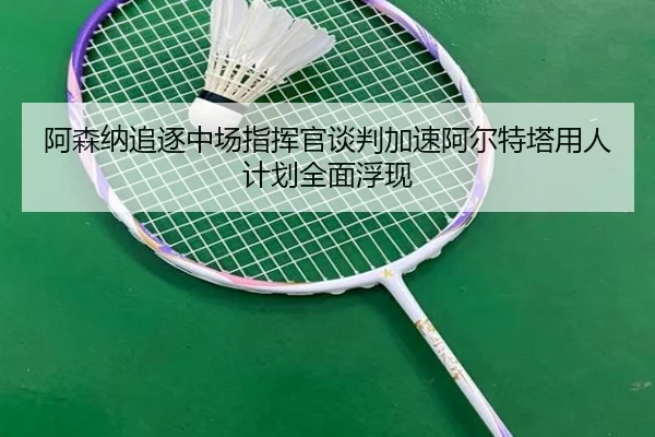 阿森纳追逐中场指挥官谈判加速阿尔特塔用人计划全面浮现