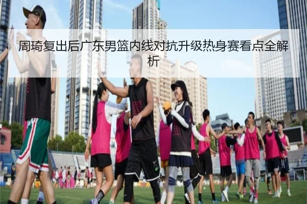 周琦复出后广东男篮内线对抗升级热身赛看点全解析（ayx.com）